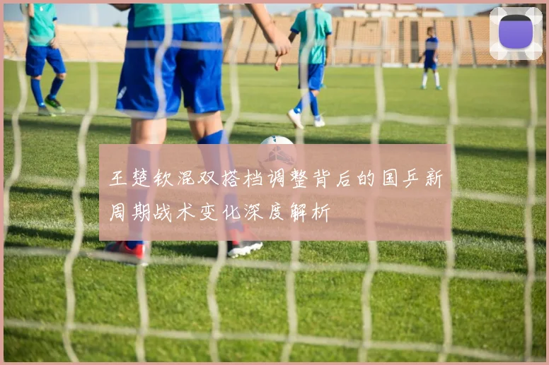 王楚钦混双搭档调整背后的国乒新周期战术变化深度解析